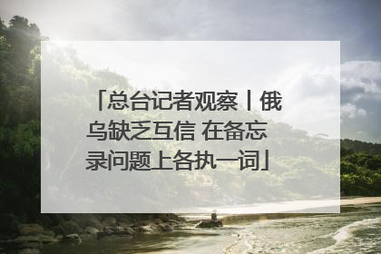总台记者观察丨俄乌缺乏互信 在备忘录问题上各执一词