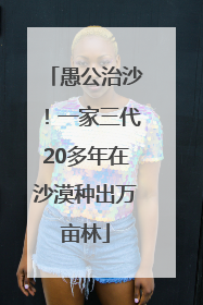 愚公治沙！一家三代20多年在沙漠种出万亩林