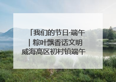 我们的节日·端午｜粽叶飘香话文明 威海高区初村镇端午系列活动亮点纷呈