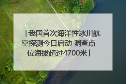 我国首次海洋性冰川航空探测今日启动 调查点位海拔超过4700米