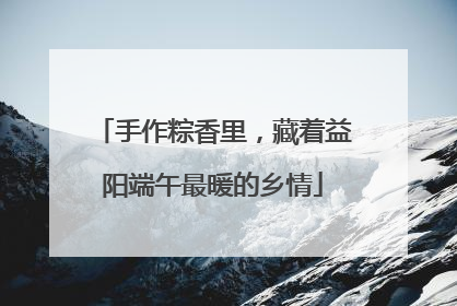 手作粽香里，藏着益阳端午最暖的乡情