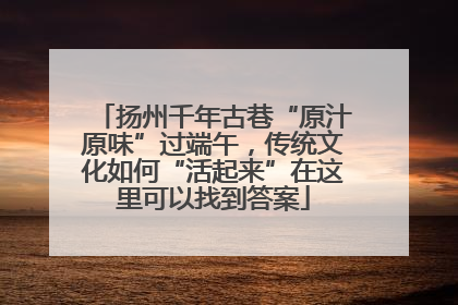 扬州千年古巷“原汁原味”过端午，传统文化如何“活起来”在这里可以找到答案