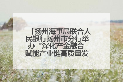 扬州海事局联合人民银行扬州市分行举办“深化产金融合 赋能产业链高质量发展”共建联学活动