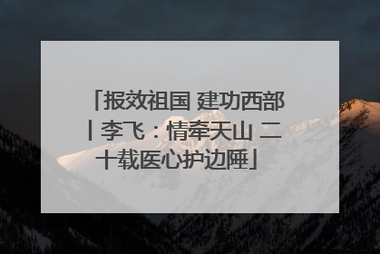 报效祖国 建功西部丨李飞：情牵天山 二十载医心护边陲