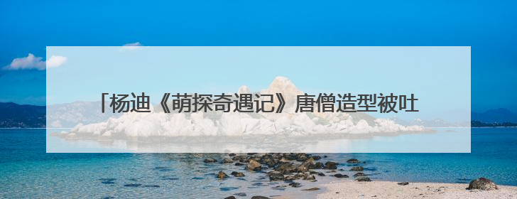 杨迪《萌探奇遇记》唐僧造型被吐槽 也挡不住他综艺收视王的体质