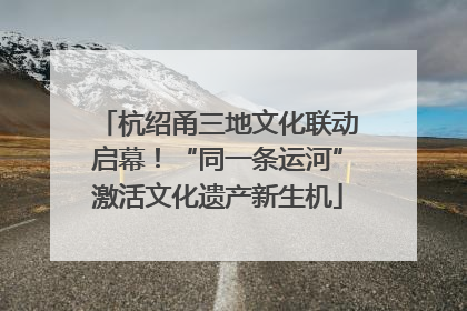 杭绍甬三地文化联动启幕！“同一条运河”激活文化遗产新生机