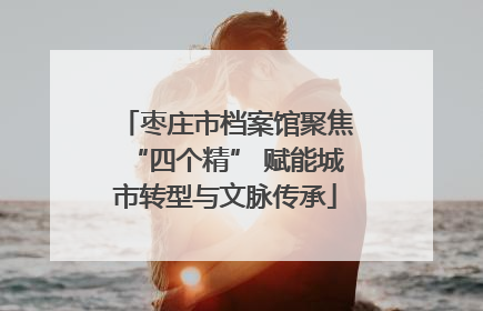枣庄市档案馆聚焦“四个精” 赋能城市转型与文脉传承