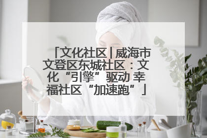 文化社区│威海市文登区东城社区：文化“引擎”驱动 幸福社区“加速跑”