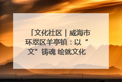 文化社区｜威海市环翠区羊亭镇：以“文”铸魂 绘就文化社区新画卷