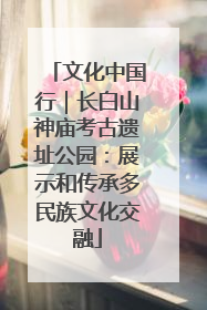 文化中国行｜长白山神庙考古遗址公园：展示和传承多民族文化交融