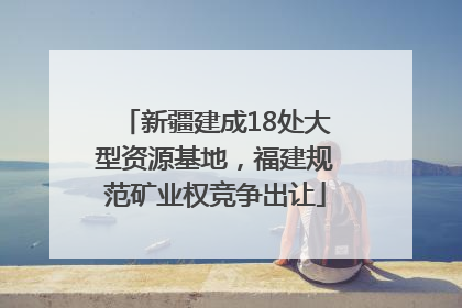新疆建成18处大型资源基地，福建规范矿业权竞争出让