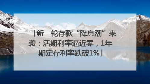 新一轮存款“降息潮”来袭：活期利率逼近零，1年期定存利率跌破1%