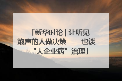 新华时论 | 让听见炮声的人做决策——也谈“大企业病”治理