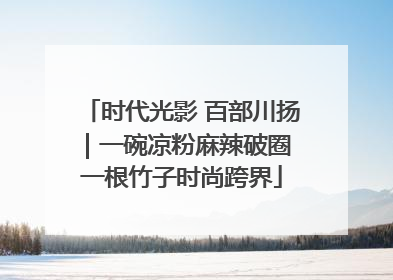 时代光影 百部川扬｜一碗凉粉麻辣破圈 一根竹子时尚跨界