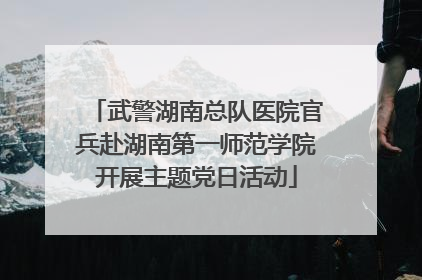 武警湖南总队医院官兵赴湖南第一师范学院开展主题党日活动