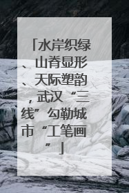 水岸织绿、山脊显形、天际塑韵，武汉“三线”勾勒城市“工笔画”