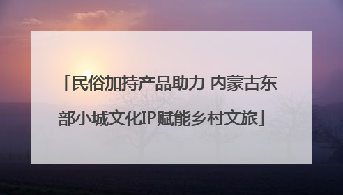 民俗加持产品助力 内蒙古东部小城文化IP赋能乡村文旅