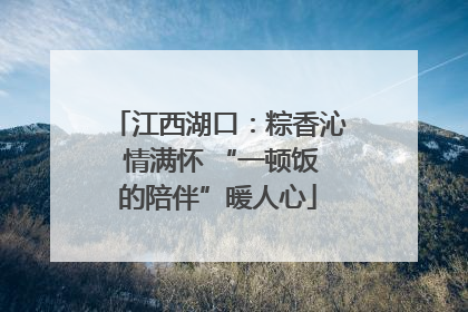 江西湖口：粽香沁 情满怀 “一顿饭的陪伴”暖人心