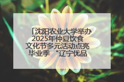 沈阳农业大学举办2025年仲夏饮食文化节多元活动点亮毕业季 “辽宁优品”进校园首站启动