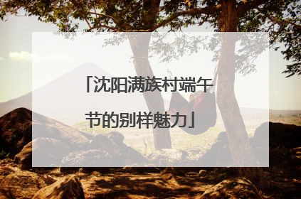 沈阳满族村端午节的别样魅力