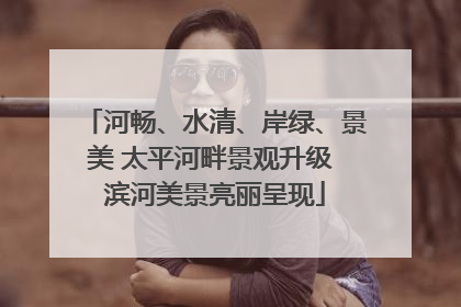 河畅、水清、岸绿、景美 太平河畔景观升级 滨河美景亮丽呈现