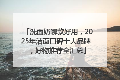 洗面奶哪款好用，2025年洁面口碑十大品牌，好物推荐全汇总