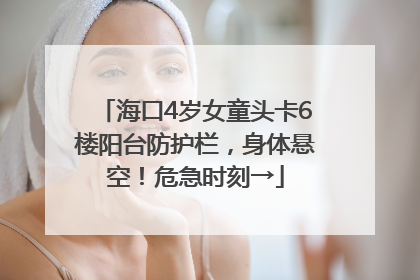 海口4岁女童头卡6楼阳台防护栏，身体悬空！危急时刻→