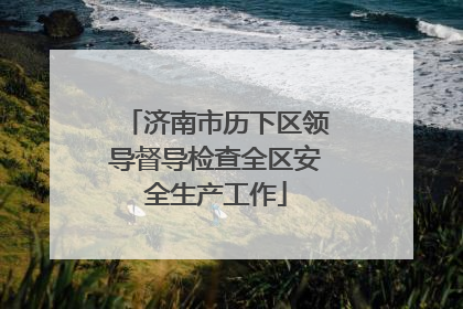 济南市历下区领导督导检查全区安全生产工作