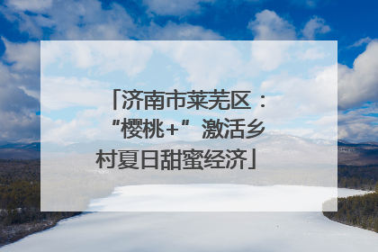 济南市莱芜区：“樱桃+”激活乡村夏日甜蜜经济