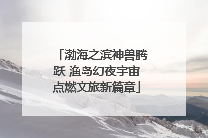 渤海之滨神兽腾跃 渔岛幻夜宇宙点燃文旅新篇章