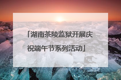 湖南茶陵监狱开展庆祝端午节系列活动