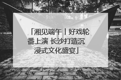 湘见端午丨好戏轮番上演 长沙打造沉浸式文化盛宴