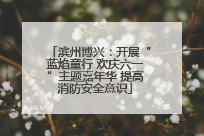 滨州博兴：开展“蓝焰童行 欢庆六一”主题嘉年华 提高消防安全意识