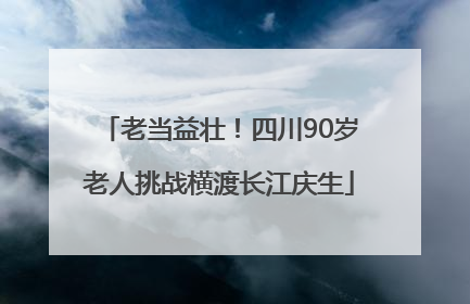 老当益壮！四川90岁老人挑战横渡长江庆生