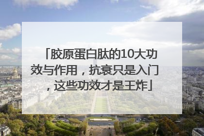 胶原蛋白肽的10大功效与作用，抗衰只是入门，这些功效才是王炸