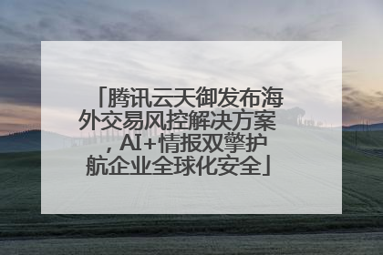 腾讯云天御发布海外交易风控解决方案，AI+情报双擎护航企业全球化安全