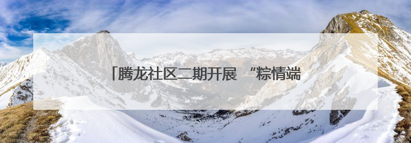 腾龙社区二期开展 “粽情端午 爱在夕阳”便民服务活动