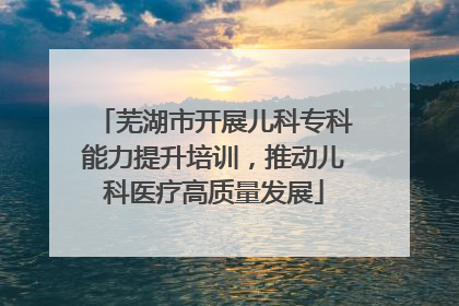 芜湖市开展儿科专科能力提升培训，推动儿科医疗高质量发展
