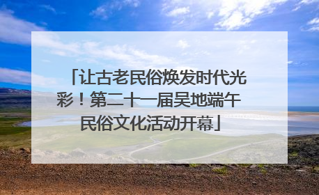 让古老民俗焕发时代光彩！第二十一届吴地端午民俗文化活动开幕