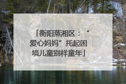衡阳蒸湘区：“爱心妈妈”托起困境儿童别样童年