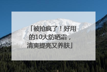 被抢疯了！好用的10大防晒霜，清爽提亮又养肤