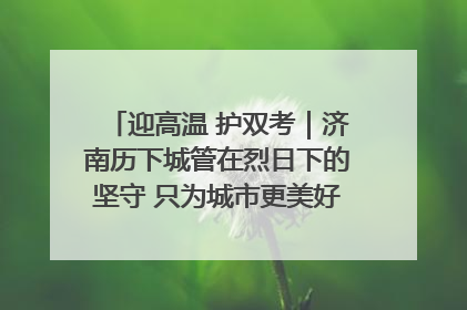 迎高温 护双考｜济南历下城管在烈日下的坚守 只为城市更美好 学子更安心