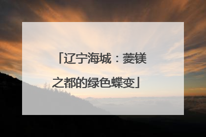 辽宁海城：菱镁之都的绿色蝶变