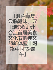 赶百草集、尝临港味、寻旧时光 泸州合江首届美食文化节解锁文旅新体验丨网络中国节·端午