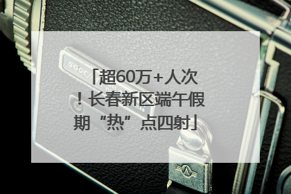 超60万+人次！长春新区端午假期“热”点四射