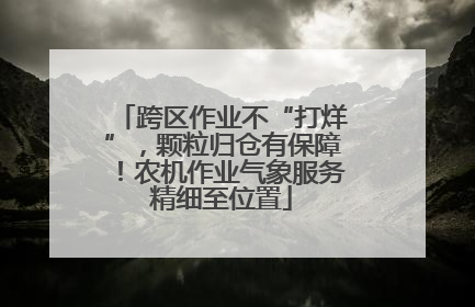 跨区作业不“打烊”，颗粒归仓有保障！农机作业气象服务精细至位置