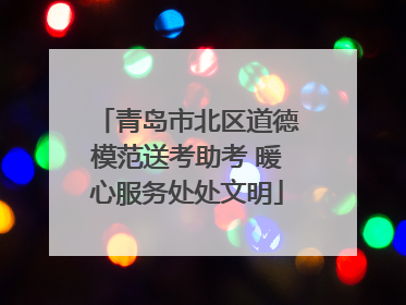 青岛市北区道德模范送考助考 暖心服务处处文明