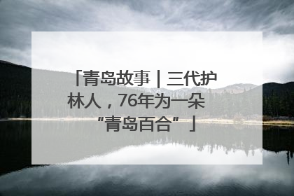 青岛故事｜三代护林人，76年为一朵“青岛百合”