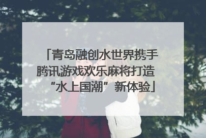 青岛融创水世界携手腾讯游戏欢乐麻将打造“水上国潮”新体验