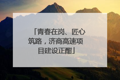 青春在岗、匠心筑路，济商高速项目建设正酣